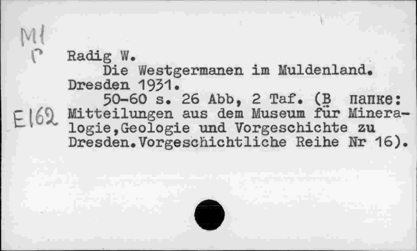 ﻿Radig W.
Die Westgermanen im Muldenland. Dresden 1951.
50-60 s. 26 Abb, 2 Taf. (в папке: Mitteilungen aus dem Museum für Minera logie,Geologie und Vorgeschichte zu Dresden.Vorgeschichtliche Reihe Nr 16)